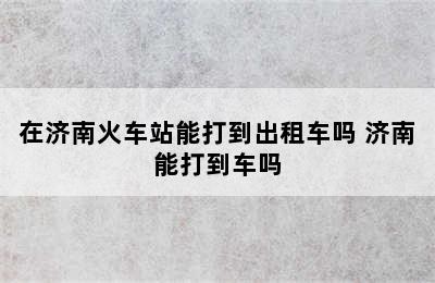 在济南火车站能打到出租车吗 济南能打到车吗